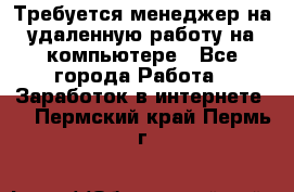 Требуется менеджер на удаленную работу на компьютере - Все города Работа » Заработок в интернете   . Пермский край,Пермь г.